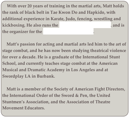   With over 20 years of training in the martial arts, Matt holds the rank of black belt in Tae Kwon Do and Hapkido, with additional experience in Karate, Judo, fencing, wrestling and kickboxing. He also runs the Los Angeles Bartitsu Club, and is the organizer for the Los Angeles Whip Artists. 

    Matt’s passion for acting and martial arts led him to the art of stage combat, and he has now been studying theatrical violence for over a decade. He is a graduate of the International Stunt School, and currently teaches stage combat at the American Musical and Dramatic Academy in Los Angeles and at Swordplay LA in Burbank. 

    Matt is a member of the Society of American Fight Directors, the International Order of the Sword & Pen, the United Stuntmen’s Association, and the Association of Theatre Movement Educators.