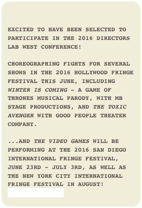 

Excited to have been selected to participate in the 2016 Directors Lab West Conference! 

Choreographing fights for several shows in the 2016 Hollywood Fringe Festival this June, including Winter is Coming - a Game of Thrones musical parody, with MB STage Productions, and The Toxic Avenger with Good People Theater Company.

...And The Video Games will be performing at the 2016 San Diego International Fringe Festival, June 23rd - July 3rd, as well as the New York City International Fringe Festival in August!www.MBStage.com