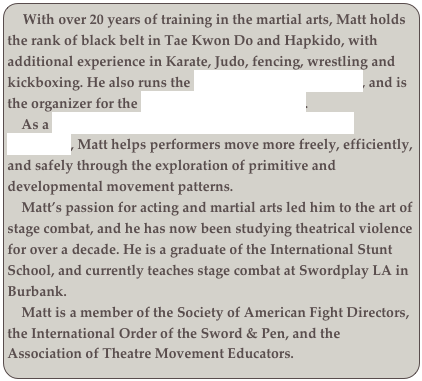   With over 20 years of training in the martial arts, Matt holds the rank of black belt in Tae Kwon Do and Hapkido, with additional experience in Karate, Judo, fencing, wrestling and kickboxing. He also runs the Los Angeles Bartitsu Club, and is the organizer for the Los Angeles Whip Artists. 
    As a Ground Force Method / Primal Move Certified Instructor, Matt helps performers move more freely, efficiently, and safely through the exploration of primitive and developmental movement patterns. 
    Matt’s passion for acting and martial arts led him to the art of stage combat, and he has now been studying theatrical violence for over a decade. He is a graduate of the International Stunt School, and currently teaches stage combat at Swordplay LA in Burbank. 
    Matt is a member of the Society of American Fight Directors, the International Order of the Sword & Pen, and the Association of Theatre Movement Educators.