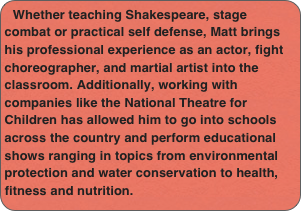 Whether teaching Shakespeare, stage combat or practical self defense, Matt brings his professional experience as an actor, fight choreographer, and martial artist into the classroom. Additionally, working with companies like the National Theatre for Children has allowed him to go into schools across the country and perform educational shows ranging in topics from environmental protection and water conservation to health, fitness and nutrition.
